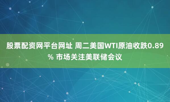 股票配资网平台网址 周二美国WTI原油收跌0.89% 市场关注美联储会议