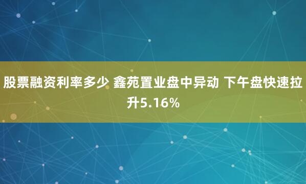 股票融资利率多少 鑫苑置业盘中异动 下午盘快速拉升5.16%