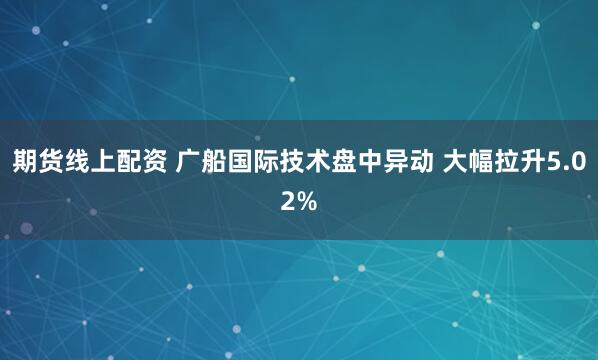 期货线上配资 广船国际技术盘中异动 大幅拉升5.02%