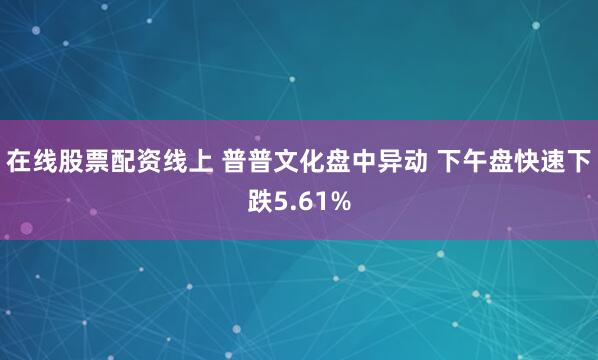 在线股票配资线上 普普文化盘中异动 下午盘快速下跌5.61%