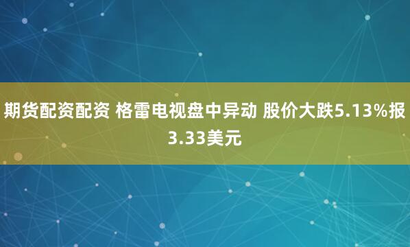 期货配资配资 格雷电视盘中异动 股价大跌5.13%报3.33美元