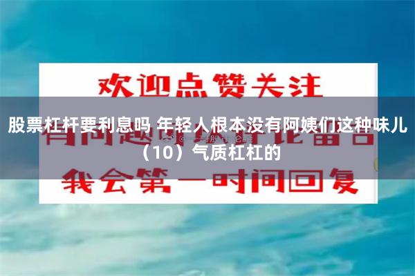 股票杠杆要利息吗 年轻人根本没有阿姨们这种味儿（10）气质杠杠的