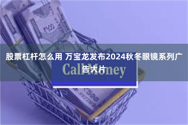 股票杠杆怎么用 万宝龙发布2024秋冬眼镜系列广告大片