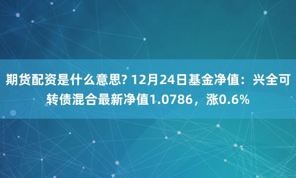 期货配资是什么意思? 12月24日基金净值：兴全可转债混合最新净值1.0786，涨0.6%