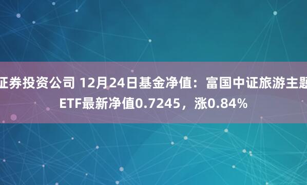 证券投资公司 12月24日基金净值：富国中证旅游主题ETF最新净值0.7245，涨0.84%