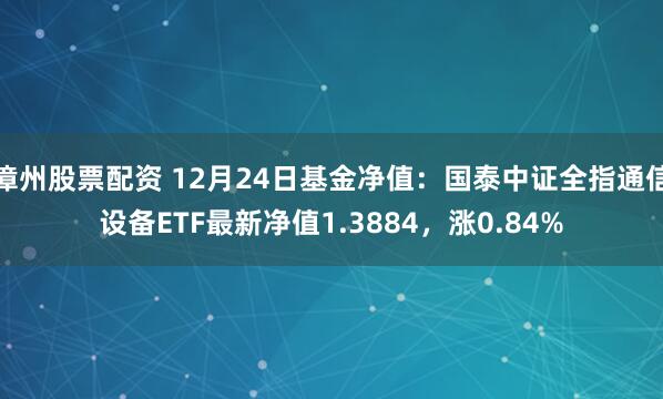 漳州股票配资 12月24日基金净值：国泰中证全指通信设备ETF最新净值1.3884，涨0.84%