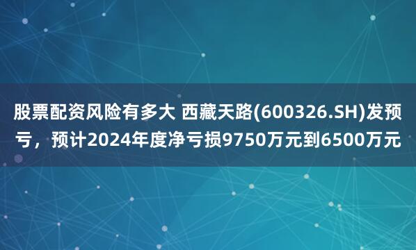 股票配资风险有多大 西藏天路(600326.SH)发预亏，预计2024年度净亏损9750万元到6500万元