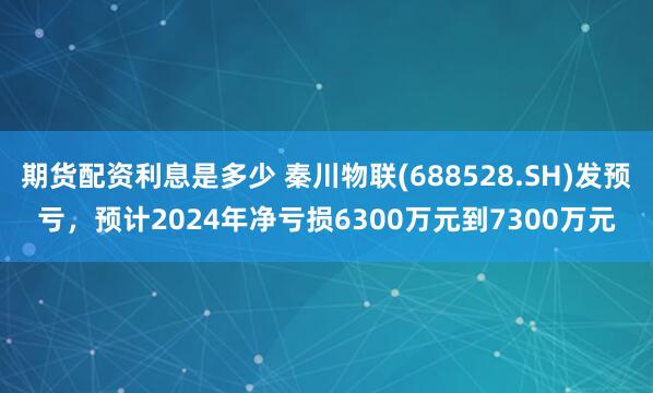 期货配资利息是多少 秦川物联(688528.SH)发预亏，预计2024年净亏损6300万元到7300万元