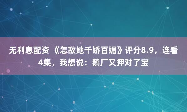 无利息配资 《怎敌她千娇百媚》评分8.9，连看4集，我想说：鹅厂又押对了宝