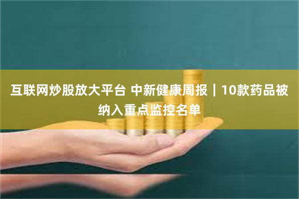 互联网炒股放大平台 中新健康周报｜10款药品被纳入重点监控名单